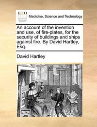 Cover image for An Account of the Invention and Use, of Fire-Plates, for the Security of Buildings and Ships Against Fire. by David Hartley, Esq.