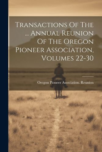 Cover image for Transactions Of The ... Annual Reunion Of The Oregon Pioneer Association, Volumes 22-30