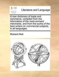 Cover image for A New Dictionary of Trade and Commerce, Compiled from the Information of the Most Eminent Merchants, and from the Works of the Best Writers on Commercial Subjects, in All Languages.