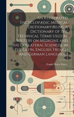 Cover image for An Illustrated Encyclopaedic Medical Dictionary. Being a Dictionary of the Technical Terms Used by Writers on Medicine and the Collateral Sciences, in the Latin, English, French and German Languages