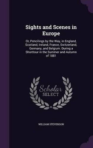 Sights and Scenes in Europe: Or, Pencilings by the Way, in England, Scotland, Ireland, France, Switzerland, Germany, and Belgium. During a Shorttour in the Summer and Autumn of 1881