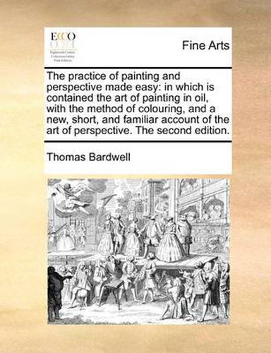 Cover image for The Practice of Painting and Perspective Made Easy: In Which Is Contained the Art of Painting in Oil, with the Method of Colouring, and a New, Short, and Familiar Account of the Art of Perspective. the Second Edition.