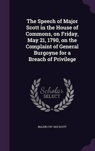 The Speech of Major Scott in the House of Commons, on Friday, May 21, 1790, on the Complaint of General Burgoyne for a Breach of Privilege