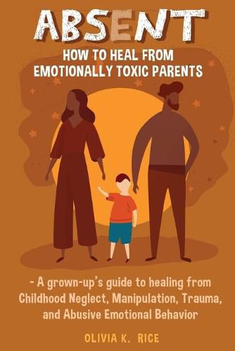 Cover image for Absent: How to Heal from Emotionally Toxic Parents - A Grown-Up's Guide to Healing from Childhood Neglect, Manipulation, Trauma, and Abusive Emotional Behavior