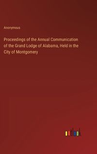 Cover image for Proceedings of the Annual Communication of the Grand Lodge of Alabama, Held in the City of Montgomery