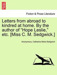 Cover image for Letters from Abroad to Kindred at Home. by the Author of Hope Leslie, Etc. [Miss C. M. Sedgwick.]