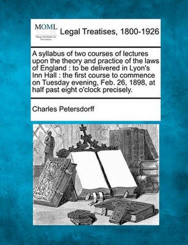 Cover image for A Syllabus of Two Courses of Lectures Upon the Theory and Practice of the Laws of England: To Be Delivered in Lyon's Inn Hall: The First Course to Commence on Tuesday Evening, Feb. 26, 1898, at Half Past Eight O'Clock Precisely.