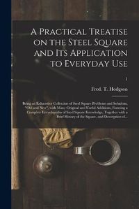 Cover image for A Practical Treatise on the Steel Square and Its Application to Everyday Use: Being an Exhaustive Collection of Steel Square Problems and Solutions, old and New, With Many Original and Useful Additions, Forming a Complete Encyclopedia of Steel...; 1