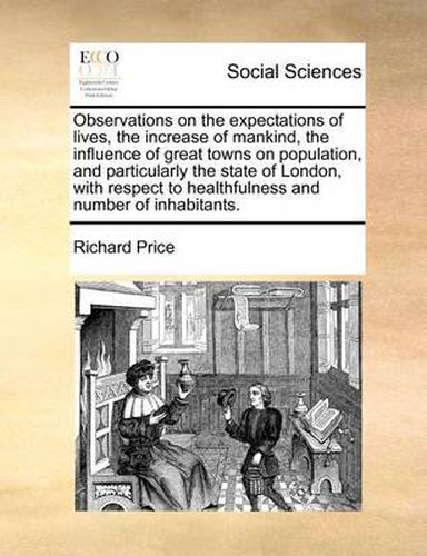 Cover image for Observations on the Expectations of Lives, the Increase of Mankind, the Influence of Great Towns on Population, and Particularly the State of London, with Respect to Healthfulness and Number of Inhabitants.