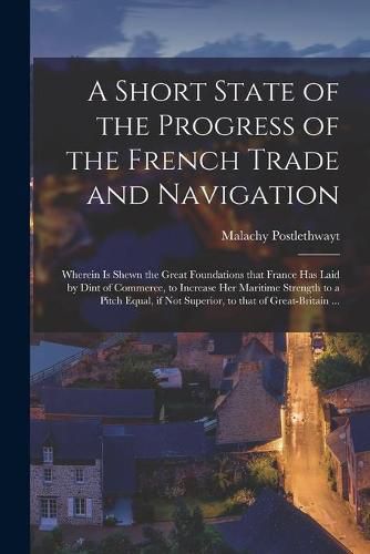 Cover image for A Short State of the Progress of the French Trade and Navigation [microform]: Wherein is Shewn the Great Foundations That France Has Laid by Dint of Commerce, to Increase Her Maritime Strength to a Pitch Equal, If Not Superior, to That Of...