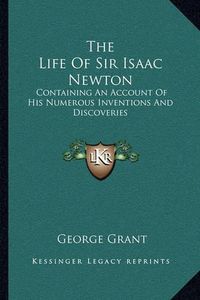 Cover image for The Life of Sir Isaac Newton: Containing an Account of His Numerous Inventions and Discoveries