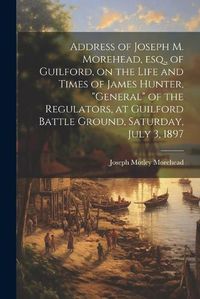 Cover image for Address of Joseph M. Morehead, esq., of Guilford, on the Life and Times of James Hunter, "general" of the Regulators, at Guilford Battle Ground, Saturday, July 3, 1897