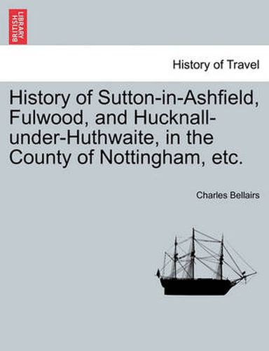 Cover image for History of Sutton-In-Ashfield, Fulwood, and Hucknall-Under-Huthwaite, in the County of Nottingham, Etc.