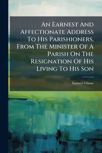 Cover image for An Earnest and Affectionate Address to His Parishioners, from the Minister of a Parish on the Resignation of His Living to His Son