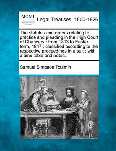 Cover image for The Statutes and Orders Relating to Practice and Pleading in the High Court of Chancery: From 1813 to Easter Term, 1847: Classified According to the Respective Proceedings in a Suit: With a Time Table and Notes.