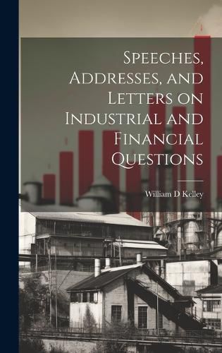 Speeches, Addresses, and Letters on Industrial and Financial Questions