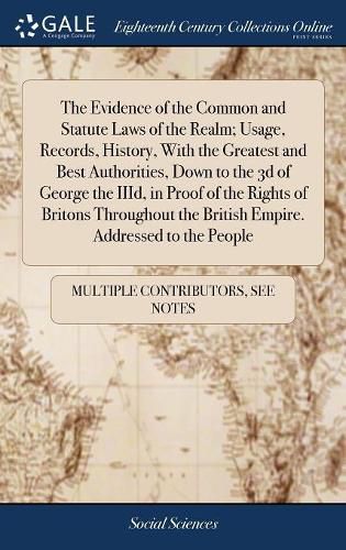 Cover image for The Evidence of the Common and Statute Laws of the Realm; Usage, Records, History, With the Greatest and Best Authorities, Down to the 3d of George the IIId, in Proof of the Rights of Britons Throughout the British Empire. Addressed to the People