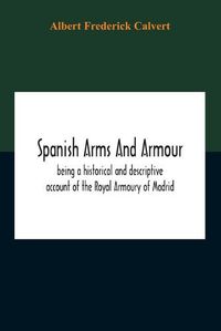 Cover image for Spanish Arms And Armour, Being A Historical And Descriptive Account Of The Royal Armoury Of Madrid