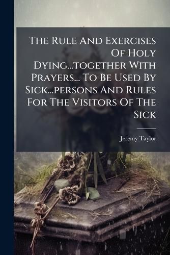 Cover image for The Rule and Exercises of Holy Dying...Together with Prayers... to Be Used by Sick...Persons and Rules for the Visitors of the Sick