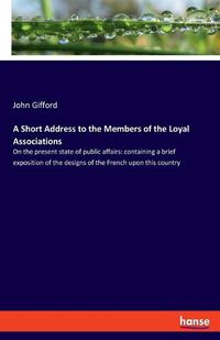 Cover image for A Short Address to the Members of the Loyal Associations: On the present state of public affairs: containing a brief exposition of the designs of the French upon this country