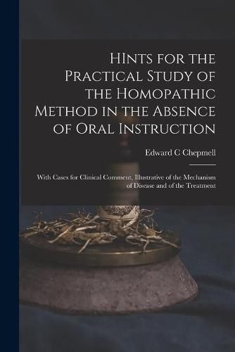 Cover image for HInts for the Practical Study of the Homopathic Method in the Absence of Oral Instruction: With Cases for Clinical Comment, Illustrative of the Mechanism of Disease and of the Treatment