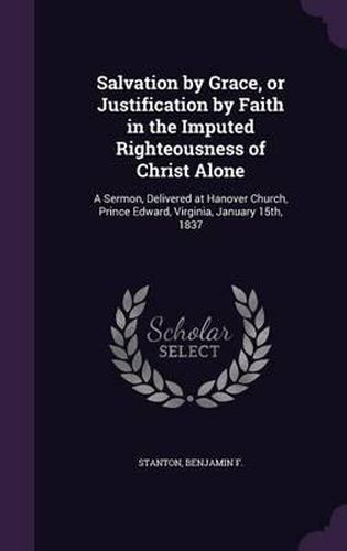 Cover image for Salvation by Grace, or Justification by Faith in the Imputed Righteousness of Christ Alone: A Sermon, Delivered at Hanover Church, Prince Edward, Virginia, January 15th, 1837