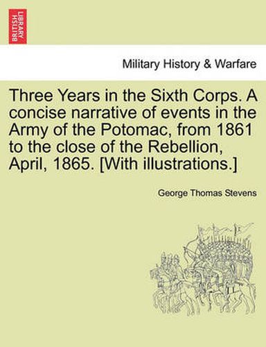 Cover image for Three Years in the Sixth Corps. a Concise Narrative of Events in the Army of the Potomac, from 1861 to the Close of the Rebellion, April, 1865. [With Illustrations.]