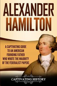 Cover image for Alexander Hamilton: A Captivating Guide to an American Founding Father Who Wrote the Majority of The Federalist Papers