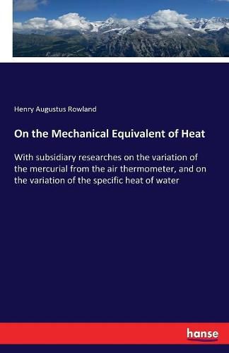 On the Mechanical Equivalent of Heat: With subsidiary researches on the variation of the mercurial from the air thermometer, and on the variation of the specific heat of water