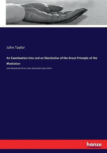 An Examination Into and an Elucidation of the Great Principle of the Mediation: and atonement of our Lord and Savior Jesus Christ