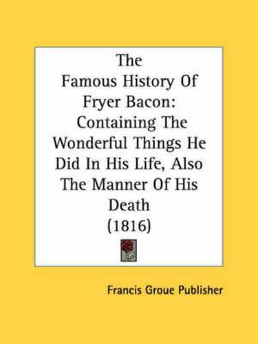 Cover image for The Famous History of Fryer Bacon: Containing the Wonderful Things He Did in His Life, Also the Manner of His Death (1816)