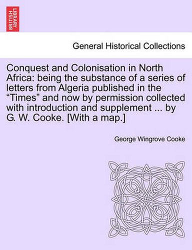 Cover image for Conquest and Colonisation in North Africa: Being the Substance of a Series of Letters from Algeria Published in the  Times  and Now by Permission Collected with Introduction and Supplement ... by G. W. Cooke. [With a Map.]