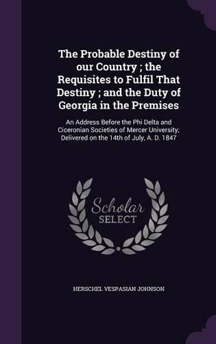 Cover image for The Probable Destiny of Our Country; The Requisites to Fulfil That Destiny; And the Duty of Georgia in the Premises: An Address Before the Phi Delta and Ciceronian Societies of Mercer University; Delivered on the 14th of July, A. D. 1847