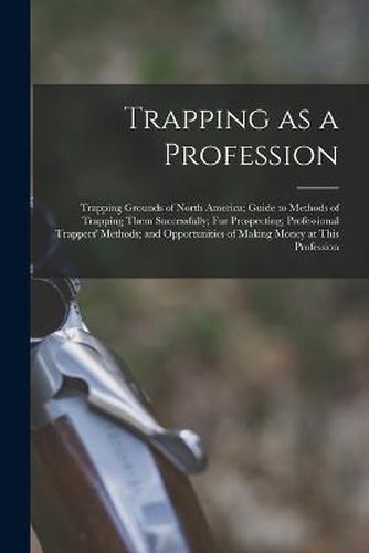 Cover image for Trapping as a Profession; Trapping Grounds of North America; Guide to Methods of Trapping Them Successfully; fur Prospecting; Professional Trappers' Methods; and Opportunities of Making Money at This Profession