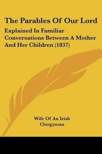 Cover image for The Parables Of Our Lord: Explained In Familiar Conversations Between A Mother And Her Children (1837)