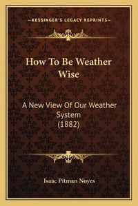 Cover image for How to Be Weather Wise: A New View of Our Weather System (1882)