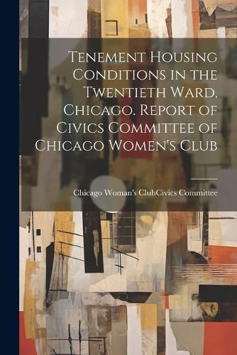 Cover image for Tenement Housing Conditions in the Twentieth Ward, Chicago. Report of Civics Committee of Chicago Women's Club