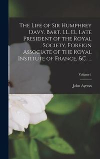 Cover image for The Life of Sir Humphrey Davy, Bart. LL. D., Late President of the Royal Society, Foreign Associate of the Royal Institute of France, &c. ...; Volume 1