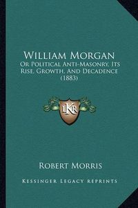 Cover image for William Morgan: Or Political Anti-Masonry, Its Rise, Growth, and Decadence (1883)