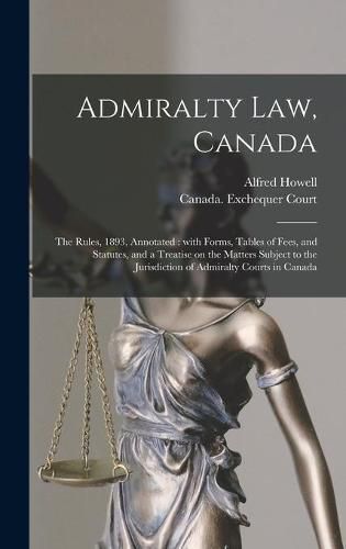 Cover image for Admiralty Law, Canada [microform]: the Rules, 1893, Annotated: With Forms, Tables of Fees, and Statutes, and a Treatise on the Matters Subject to the Jurisdiction of Admiralty Courts in Canada