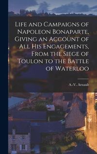 Cover image for Life and Campaigns of Napoleon Bonaparte, Giving an Account of all his Engagements, From the Siege of Toulon to the Battle of Waterloo