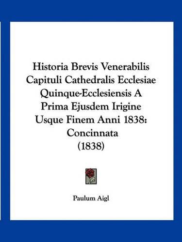 Cover image for Historia Brevis Venerabilis Capituli Cathedralis Ecclesiae Quinque-Ecclesiensis a Prima Ejusdem Irigine Usque Finem Anni 1838: Concinnata (1838)