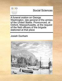 Cover image for A Funeral Oration on George Washington, Late General of the Armies of the United States. Pronounced, at Oxford, Massachusetts, at the Request of the Field Officers of the Brigade Stationed at That Place