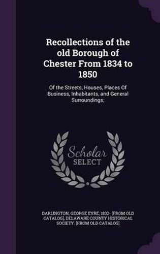 Cover image for Recollections of the Old Borough of Chester from 1834 to 1850: Of the Streets, Houses, Places of Business, Inhabitants, and General Surroundings;