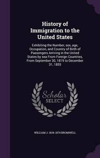 Cover image for History of Immigration to the United States: Exhibiting the Number, Sex, Age, Occupation, and Country of Birth of Passengers Arriving in the United States by Sea from Foreign Countries, from September 30, 1819 to December 31, 1855