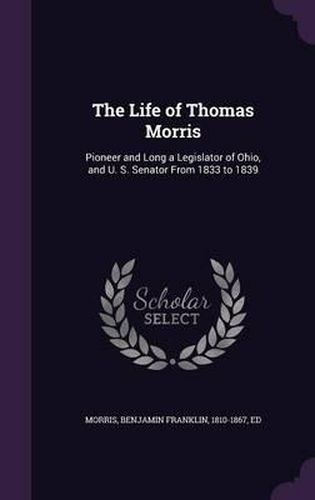 The Life of Thomas Morris: Pioneer and Long a Legislator of Ohio, and U. S. Senator from 1833 to 1839