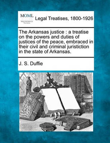 Cover image for The Arkansas Justice: A Treatise on the Powers and Duties of Justices of the Peace, Embraced in Their Civil and Criminal Juristiction in the State of Arkansas.