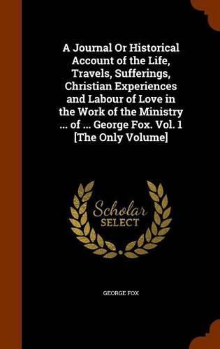 Cover image for A Journal or Historical Account of the Life, Travels, Sufferings, Christian Experiences and Labour of Love in the Work of the Ministry ... of ... George Fox. Vol. 1 [the Only Volume]