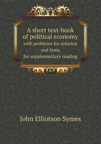 Cover image for A short text-book of political economy with problems for solution and hints for supplementary reading