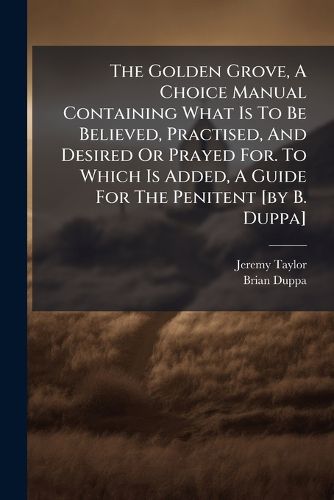 Cover image for The Golden Grove, A Choice Manual Containing What Is To Be Believed, Practised, And Desired Or Prayed For. To Which Is Added, A Guide For The Penitent [by B. Duppa]
